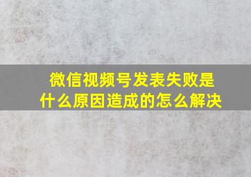 微信视频号发表失败是什么原因造成的怎么解决