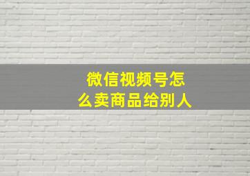 微信视频号怎么卖商品给别人