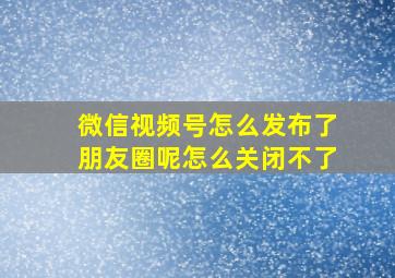 微信视频号怎么发布了朋友圈呢怎么关闭不了