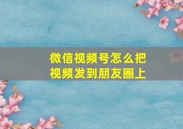 微信视频号怎么把视频发到朋友圈上