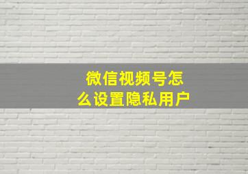 微信视频号怎么设置隐私用户