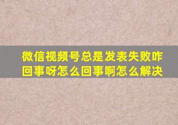 微信视频号总是发表失败咋回事呀怎么回事啊怎么解决