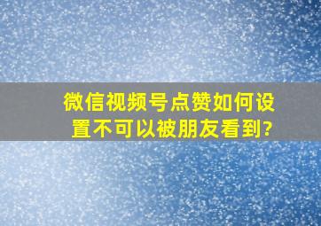 微信视频号点赞如何设置不可以被朋友看到?