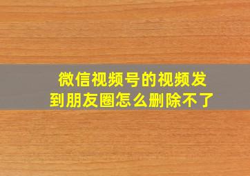 微信视频号的视频发到朋友圈怎么删除不了