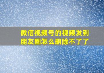 微信视频号的视频发到朋友圈怎么删除不了了