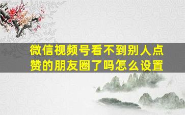 微信视频号看不到别人点赞的朋友圈了吗怎么设置