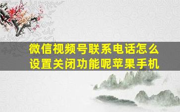 微信视频号联系电话怎么设置关闭功能呢苹果手机