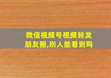 微信视频号视频转发朋友圈,别人能看到吗