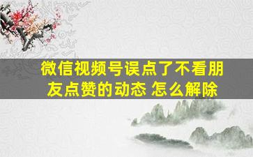 微信视频号误点了不看朋友点赞的动态 怎么解除