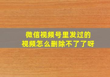 微信视频号里发过的视频怎么删除不了了呀