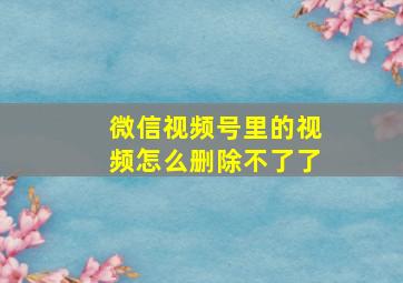 微信视频号里的视频怎么删除不了了