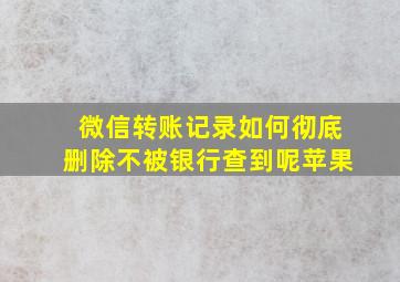 微信转账记录如何彻底删除不被银行查到呢苹果