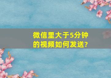 微信里大于5分钟的视频如何发送?