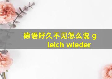 德语好久不见怎么说 gleich wieder