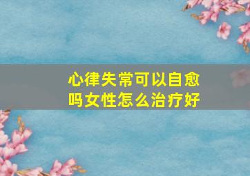 心律失常可以自愈吗女性怎么治疗好