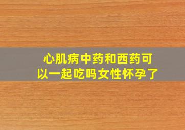 心肌病中药和西药可以一起吃吗女性怀孕了