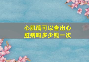 心肌酶可以查出心脏病吗多少钱一次