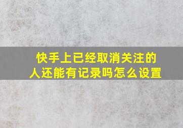 快手上已经取消关注的人还能有记录吗怎么设置