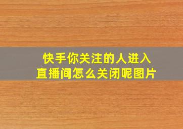 快手你关注的人进入直播间怎么关闭呢图片