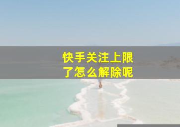 快手关注上限了怎么解除呢