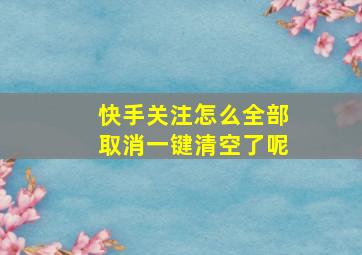 快手关注怎么全部取消一键清空了呢