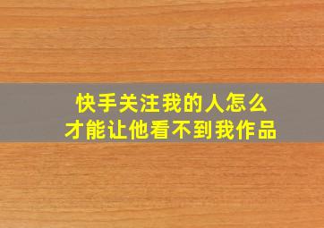 快手关注我的人怎么才能让他看不到我作品