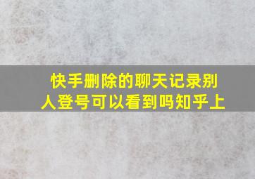 快手删除的聊天记录别人登号可以看到吗知乎上