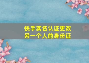 快手实名认证更改另一个人的身份证