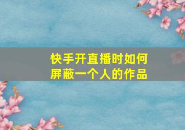 快手开直播时如何屏蔽一个人的作品