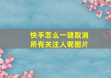 快手怎么一键取消所有关注人呢图片