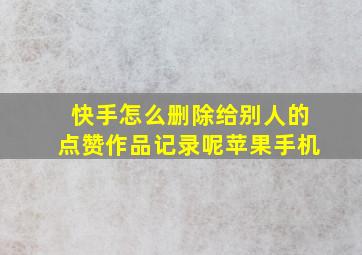 快手怎么删除给别人的点赞作品记录呢苹果手机