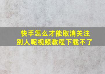 快手怎么才能取消关注别人呢视频教程下载不了