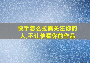 快手怎么拉黑关注你的人,不让他看你的作品