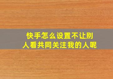 快手怎么设置不让别人看共同关注我的人呢