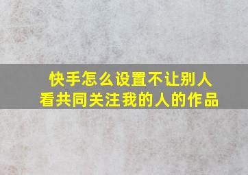 快手怎么设置不让别人看共同关注我的人的作品