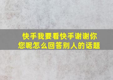 快手我要看快手谢谢你您呢怎么回答别人的话题