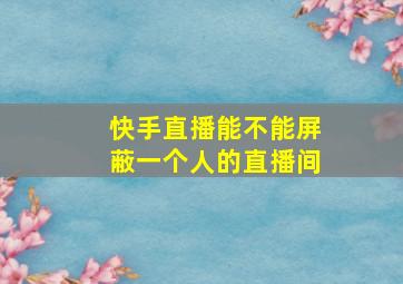 快手直播能不能屏蔽一个人的直播间