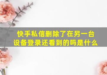 快手私信删除了在另一台设备登录还看到的吗是什么