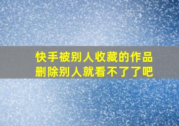 快手被别人收藏的作品删除别人就看不了了吧