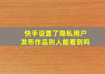 快手设置了隐私用户发布作品别人能看到吗