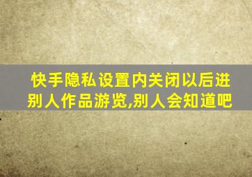 快手隐私设置内关闭以后进别人作品游览,别人会知道吧