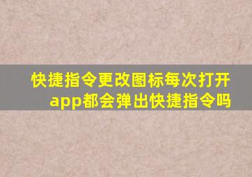 快捷指令更改图标每次打开app都会弹出快捷指令吗