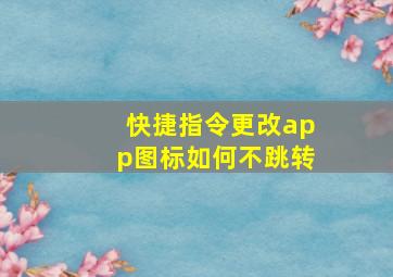 快捷指令更改app图标如何不跳转