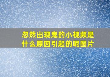 忽然出现鬼的小视频是什么原因引起的呢图片