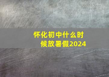 怀化初中什么时候放暑假2024