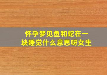 怀孕梦见鱼和蛇在一块睡觉什么意思呀女生