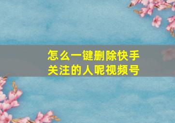 怎么一键删除快手关注的人呢视频号