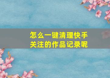 怎么一键清理快手关注的作品记录呢