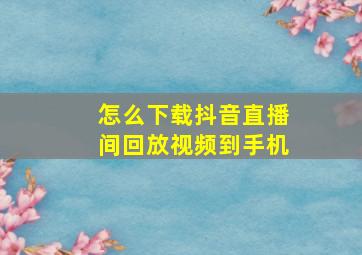 怎么下载抖音直播间回放视频到手机