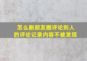 怎么删朋友圈评论别人的评论记录内容不被发现